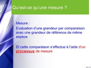 Qu’est-ce qu’une mesure ?
Mesure :
Evaluation d’une grandeur par comparaison
avec une grandeur de référence de même
espèce
Et cette comparaison s’effectue à l’aide d’un
processus de mesure
 