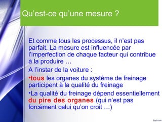 Qu’est-ce qu’une mesure ?
Et comme tous les processus, il n’est pas
parfait. La mesure est influencée par
l’imperfection de chaque facteur qui contribue
à la produire …
A l’instar de la voiture :
•tous les organes du système de freinage
participent à la qualité du freinage
•La qualité du freinage dépend essentiellement
du pire des organes (qui n’est pas
forcément celui qu’on croit …)
 