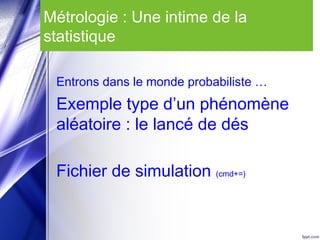 Métrologie : Une intime de la
statistique
Entrons dans le monde probabiliste …
Exemple type d’un phénomène
aléatoire : le lancé de dés
Fichier de simulation (cmd+=)
 