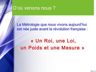 D’où venons nous ?
La Métrologie que nous vivons aujourd’hui
est née juste avant la révolution française :
« Un Roi, une Loi,
un Poids et une Mesure »
 