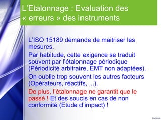 L’Etalonnage : Evaluation des
« erreurs » des instruments
L’ISO 15189 demande de maitriser les
mesures.
Par habitude, cette exigence se traduit
souvent par l’étalonnage périodique
(Périodicité arbitraire, EMT non adaptées).
On oublie trop souvent les autres facteurs
(Opérateurs, réactifs, ...).
De plus, l’étalonnage ne garantit que le
passé ! Et des soucis en cas de non
conformité (Etude d’impact) !
 