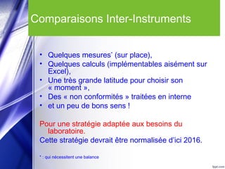 Comparaisons Inter-Instruments
• Quelques mesures*
(sur place),
• Quelques calculs (implémentables aisément sur
Excel),
• Une très grande latitude pour choisir son
« moment »,
• Des « non conformités » traitées en interne
• et un peu de bons sens !
Pour une stratégie adaptée aux besoins du
laboratoire.
Cette stratégie devrait être normalisée d’ici 2016.
* : qui nécessitent une balance
 