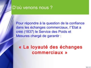 D’où venons nous ?
Pour répondre à la question de la confiance
dans les échanges commerciaux, l’’Etat a
créé (1837) le Service des Poids et
Mesures chargé de garantir :
« La loyauté des échanges
commerciaux »
 