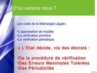 D’où venons nous ?
Les outils de la Métrologie Légale :
•L’approbation de modèle
•La vérification primitive
•La vérification périodique
« L’Etat décide, via des décrets :
•De la procédure de vérification
•Des Erreurs Maximales Tolérées
•Des Périodicités
 
