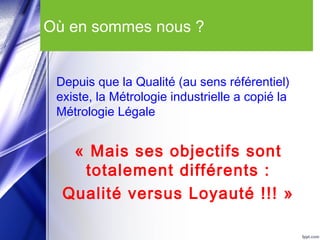 Où en sommes nous ?
Depuis que la Qualité (au sens référentiel)
existe, la Métrologie industrielle a copié la
Métrologie Légale
« Mais ses objectifs sont
totalement différents :
Qualité versus Loyauté !!! »
 