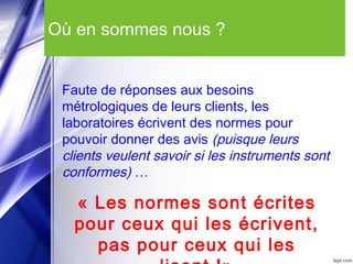 Où en sommes nous ?
Faute de réponses aux besoins
métrologiques de leurs clients, les
laboratoires écrivent des normes pour
pouvoir donner des avis (puisque leurs
clients veulent savoir si les instruments sont
conformes) …
« Les normes sont écrites
pour ceux qui les écrivent,
pas pour ceux qui les
 