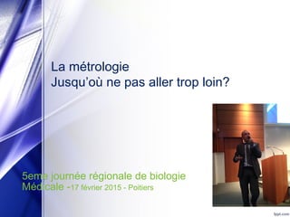 La métrologie
Jusqu’où ne pas aller trop loin?
5eme journée régionale de biologie
Médicale -17 février 2015 - Poitiers
 