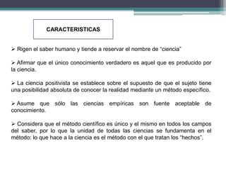 CARACTERISTICAS


 Rigen el saber humano y tiende a reservar el nombre de “ciencia”

 Afirmar que el único conocimiento verdadero es aquel que es producido por
la ciencia.

 La ciencia positivista se establece sobre el supuesto de que el sujeto tiene
una posibilidad absoluta de conocer la realidad mediante un método específico.

 Asume que sólo las ciencias empíricas son fuente aceptable de
conocimiento.

 Considera que el método científico es único y el mismo en todos los campos
del saber, por lo que la unidad de todas las ciencias se fundamenta en el
método: lo que hace a la ciencia es el método con el que tratan los “hechos”.
 