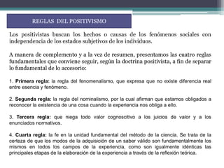 REGLAS DEL POSITIVISMO

Los positivistas buscan los hechos o causas de los fenómenos sociales con
independencia de los estados subjetivos de los individuos.

A manera de complemento y a la vez de resumen, presentamos las cuatro reglas
fundamentales que conviene seguir, según la doctrina positivista, a fin de separar
lo fundamental de lo accesorio:

1. Primera regla: la regla del fenomenalismo, que expresa que no existe diferencia real
entre esencia y fenómeno.

2. Segunda regla: la regla del nominalismo, por la cual afirman que estamos obligados a
reconocer la existencia de una cosa cuando la experiencia nos obliga a ello.

3. Tercera regla: que niega todo valor cognoscitivo a los juicios de valor y a los
enunciados normativos.

4. Cuarta regla: la fe en la unidad fundamental del método de la ciencia. Se trata de la
certeza de que los modos de la adquisición de un saber válido son fundamentalmente los
mismos en todos los campos de la experiencia, como son igualmente idénticas las
principales etapas de la elaboración de la experiencia a través de la reflexión teórica.
 