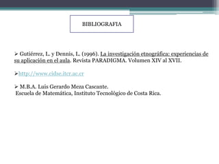 BIBLIOGRAFIA




 Gutiérrez, L. y Dennis, L. (1996). La investigación etnográfica: experiencias de
su aplicación en el aula. Revista PARADIGMA. Volumen XIV al XVII.

http://www.cidse.itcr.ac.cr

 M.B.A. Luis Gerardo Meza Cascante.
Escuela de Matemática, Instituto Tecnológico de Costa Rica.
 