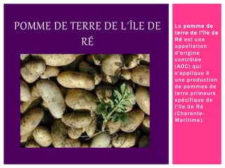 La pomme de
terre de l'île de
Ré est une
appellation
d'origine
contrôlée
(AOC) qui
s'applique à
une production
de pommes de
terre primeurs
spécifique de
l'île de Ré
(Charente-
Maritime).
POMME DE TERRE DE L´ÎLE DE
RÉ
 