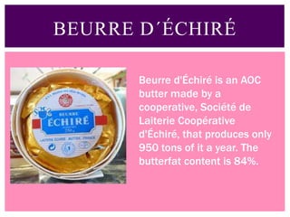 BEURRE D´ÉCHIRÉ
Beurre d'Échiré is an AOC
butter made by a
cooperative, Société de
Laiterie Coopérative
d'Échiré, that produces only
950 tons of it a year. The
butterfat content is 84%.
 