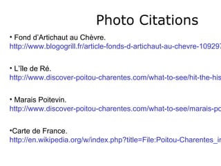 Photo Citations
• Fond d’Artichaut au Chèvre.
http://www.blogogrill.fr/article-fonds-d-artichaut-au-chevre-109297

• L’île de Ré.
http://www.discover-poitou-charentes.com/what-to-see/hit-the-his

• Marais Poitevin.
http://www.discover-poitou-charentes.com/what-to-see/marais-po

•Carte de France.
http://en.wikipedia.org/w/index.php?title=File:Poitou-Charentes_in
 