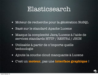 Elasticsearch
                     • Moteur de recherche pour la génération NoSQL
                     • Basé sur le standard Apache Lucene
                     • Masque la complexité Java/Lucene à l’aide de
                       services standards HTTP / RESTful / JSON

                     • Utilisable à partir de n’importe quelle
                       technologie

                     • Ajoute la couche cloud manquante à Lucene
                     • C’est un moteur, pas une interface graphique !


mardi 5 février 13
 