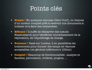 Points clés
                     • Simple ! En quelques minutes (Zero Conf), on dispose
                        d’un moteur complet prêt à recevoir nos documents à
                        indexer et à faire des recherches.

                     • Efﬁcace ! Il sufﬁt de démarrer des nœuds
                        Elasticsearch pour bénéﬁcier immédiatement de la
                        réplication, de l’équilibrage de charge.

                     • Puissant ! Basé sur Lucene, il en parallélise les
                        traitements pour donner des temps de réponse
                        acceptables (en général inférieurs à 100ms)

                     • Complet ! Beaucoup de fonctionnalités : analyse et
                        facettes, percolation, rivières, plugins, …


mardi 5 février 13
 