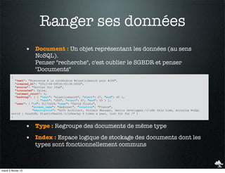 Ranger ses données
                     • Document : Un objet représentant les données (au sens
                        NoSQL).
                        Penser "recherche", c'est oublier le SGBDR et penser
                        "Documents"
        {
          "text": "Bienvenue à la conférence #elasticsearch pour #JUG",
          "created_at": "2012-04-06T20:45:36.000Z",
          "source": "Twitter for iPad",
          "truncated": false,
          "retweet_count": 0,
          "hashtag": [ { "text": "elasticsearch", "start": 27, "end": 40 },
                       { "text": "JUG", "start": 47, "end": 55 } ],
          "user": { "id": 51172224, "name": "David Pilato",
                    "screen_name": "dadoonet", "location": "France",
                    "description": "Soft Architect, Project Manager, Senior Developper.rnAt this time, enjoying NoSQL
        world : CouchDB, ElasticSearch.rnDeeJay 4 times a year, just for fun !" }
        }


                     • Type : Regroupe des documents de même type
                     • Index : Espace logique de stockage des documents dont les
                        types sont fonctionnellement communs



mardi 5 février 13
 