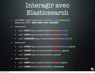 Interagir avec
                                     Elasticsearch
                     •   API REST : http://host:port/[index]/[type]/[_action/id]
                         Méthodes HTTP : GET, POST, PUT, DELETE

                     •   Documents

                         •   curl -XPUT http://localhost:9200/twitter/tweet/1

                         •   curl -XGET http://localhost:9200/twitter/tweet/1

                         •   curl -XDELETE http://localhost:9200/twitter/tweet/1

                     •   Recherche

                         •   curl -XPOST http://localhost:9200/twitter/tweet/_search

                         •   curl -XPOST http://localhost:9200/twitter/_search

                         •   curl -XPOST http://localhost:9200/_search

                     •   Meta-données

                         •   curl -XGET http://localhost:9200/twitter/_status

                         •   curl -XPOST http://localhost:9200/_shutdown

mardi 5 février 13
 
