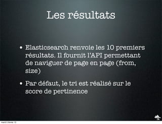 Les résultats

                     • Elasticsearch renvoie les 10 premiers
                       résultats. Il fournit l’API permettant
                       de naviguer de page en page (from,
                       size)
                     • Par défaut, le tri est réalisé sur le
                       score de pertinence



mardi 5 février 13
 
