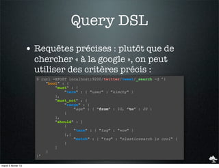 Query DSL
                     • Requêtes précises : plutôt que de
                       chercher « à la google », on peut
                       utiliser des critères précis :
                       $ curl -XPOST localhost:9200/twitter/tweet/_search -d ’{
                           "bool" : {
                               "must" : {
                                   "term" : { "user" : "kimchy" }
                               },
                               "must_not" : {
                                   "range" : {
                                       "age" : { "from" : 10, "to" : 20 }
                                   }
                               },
                               "should" : [
                                   {
                                       "term" : { "tag" : "wow" }
                                   },{
                                       "match" : { "tag" : "elasticsearch is cool" }
                                   }
                               ]
                           }
                       }’

mardi 5 février 13
 