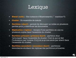 Lexique
                     • Nœud (node) : Une instance d'Elasticsearch (~ machine ?)
                     • Cluster : Un ensemble de nœuds
                     • Partition (shard) : permet de découper un index en plusieurs
                        parties pour y distribuer les documents

                     • Réplication (replica) : recopie d’une partition en une ou
                        plusieurs copies dans l'ensemble du cluster

                     • Partition primaire (primary shard) : partition élue
                        "principale" dans l'ensemble du cluster. C'est là que se fait
                        l'indexation par Lucene. Il n'y en a qu'une seule par shard dans
                        l'ensemble du cluster.

                     • Partition secondaire (secondary shard) : partitions
                        secondaires stockant les replicas des partitions primaires.



mardi 5 février 13
 