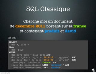 SQL Classique
                            Cherche moi un document
                     de décembre 2011 portant sur la france
                          et contenant produit et david
               En SQL :
                SELECT
                  doc.*, pays.*
                FROM
                  doc, pays
                WHERE
                  doc.pays_code = pays.code AND
                  doc.date_doc > to_date('2011-12', 'yyyy-mm') AND
                  doc.date_doc < to_date('2012-01', 'yyyy-mm') AND
                  lower(pays.libelle) = 'france' AND
                  lower(doc.commentaire) LIKE ‘%produit%' AND
                  lower(doc.commentaire) LIKE ‘%david%';

mardi 5 février 13
 