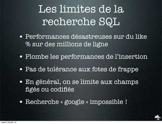 Les limites de la
                            recherche SQL
                     • Performances désastreuses sur du like
                       % sur des millions de ligne
                     • Plombe les performances de l’insertion
                     • Pas de tolérance aux fotes de frappe
                     • En général, on se limite aux champs
                       ﬁgés ou codiﬁés
                     • Recherche « google » impossible !

mardi 5 février 13
 