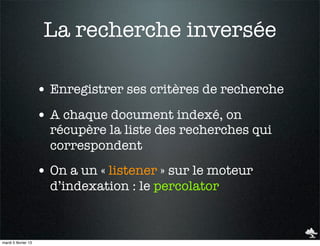 La recherche inversée

                     • Enregistrer ses critères de recherche
                     • A chaque document indexé, on
                       récupère la liste des recherches qui
                       correspondent
                     • On a un « listener » sur le moteur
                       d’indexation : le percolator



mardi 5 février 13
 