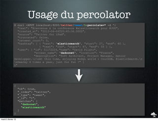 Usage du percolator
                $ curl -XPUT localhost:9200/twitter/tweet/1&percolate=* -d '{
                   "text": "Bienvenue à la conférence #elasticsearch pour #JUG",
                   "created_at": "2012-04-06T20:45:36.000Z",
                   "source": "Twitter for iPad",
                   "truncated": false,
                   "retweet_count": 0,
                   "hashtag": [ { "text": "elasticsearch", "start": 27, "end": 40 },
                                { "text": "JUG", "start": 47, "end": 55 } ],
                   "user": { "id": 51172224, "name": "David Pilato",
                             "screen_name": "dadoonet", "location": "France",
                             "description": "Soft Architect, Project Manager, Senior
                Developper.rnAt this time, enjoying NoSQL world : CouchDB, ElasticSearch.r
                nDeeJay 4 times a year, just for fun !" }
                }'




                {
                     "ok": true,
                     "_index": "twitter",
                     "_type": "tweet",
                     "_id": "1",
                     "matches": [
                       "dadoonet",
                       "elasticsearch"
                     ]
                }

mardi 5 février 13
 