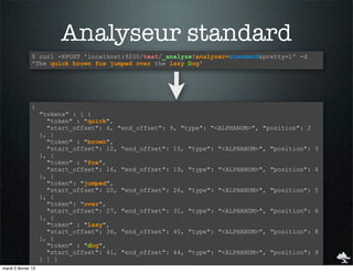 Analyseur standard
                $ curl -XPOST 'localhost:9200/test/_analyze?analyzer=standard&pretty=1' -d
                'The quick brown fox jumped over the lazy Dog'




                {
                     "tokens" : [ {
                       "token" : "quick",
                       "start_offset": 4, "end_offset": 9, "type": "<ALPHANUM>", "position": 2
                     }, {
                       "token" : "brown",
                       "start_offset": 10, "end_offset": 15, "type": "<ALPHANUM>", "position":   3
                     }, {
                       "token" : "fox",
                       "start_offset": 16, "end_offset": 19, "type": "<ALPHANUM>", "position":   4
                     }, {
                       "token": "jumped",
                       "start_offset": 20, "end_offset": 26, "type": "<ALPHANUM>", "position":   5
                     }, {
                       "token": "over",
                       "start_offset": 27, "end_offset": 31, "type": "<ALPHANUM>", "position":   6
                     }, {
                       "token" : "lazy",
                       "start_offset": 36, "end_offset": 40, "type": "<ALPHANUM>", "position":   8
                     }, {
                       "token" : "dog",
                       "start_offset": 41, "end_offset": 44, "type": "<ALPHANUM>", "position":   9
                     } ] }
mardi 5 février 13
 