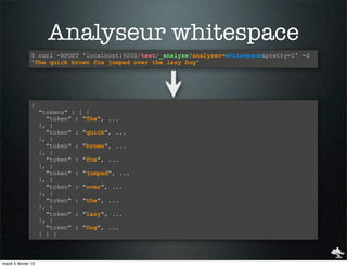 Analyseur whitespace
                $ curl -XPOST 'localhost:9200/test/_analyze?analyzer=whitespace&pretty=1' -d
                'The quick brown fox jumped over the lazy Dog'




                {
                     "tokens" : [ {
                       "token" : "The", ...
                     }, {
                       "token" : "quick", ...
                     }, {
                       "token" : "brown", ...
                     }, {
                       "token" : "fox", ...
                     }, {
                       "token" : "jumped", ...
                     }, {
                       "token" : "over", ...
                     }, {
                       "token" : "the", ...
                     }, {
                       "token" : "lazy", ...
                     }, {
                       "token" : "Dog", ...
                     } ] }



mardi 5 février 13
 