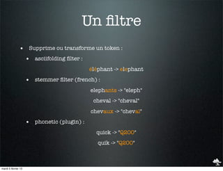 Un ﬁltre
               • Supprime ou transforme un token :
                     • asciifolding ﬁlter :
                                              éléphant -> elephant
                     • stemmer ﬁlter (french) :
                                              elephants -> "eleph"
                                               cheval -> "cheval"
                                              chevaux -> "cheval"
                     • phonetic (plugin) :
                                                quick -> "Q200"
                                                 quik -> "Q200"



mardi 5 février 13
 