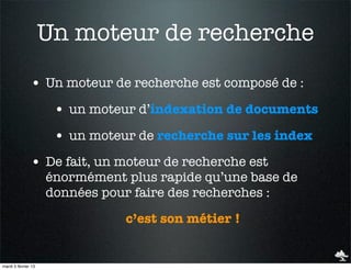 Un moteur de recherche
               • Un moteur de recherche est composé de :
                      • un moteur d’indexation de documents
                      • un moteur de recherche sur les index
               • De fait, un moteur de recherche est
                     énormément plus rapide qu’une base de
                     données pour faire des recherches :
                                c’est son métier !


mardi 5 février 13
 