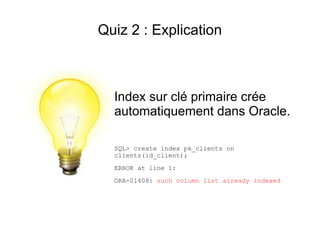 Quiz 2 : Explication



  Index sur clé primaire crée
  automatiquement dans Oracle.

  SQL> create index pk_clients on
  clients(id_client);
  ERROR at line 1:
  ORA-01408: such column list already indexed
 