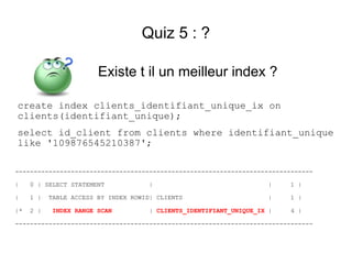 Quiz 5 : ?

                        Existe t il un meilleur index ?

create index clients_identifiant_unique_ix on
clients(identifiant_unique);
select id_client from clients where identifiant_unique
like '109876545210387';

--------------------------------------------------------------------------------

|    0 | SELECT STATEMENT            |                               |    1 |

|    1 |   TABLE ACCESS BY INDEX ROWID| CLIENTS                      |    1 |

|*   2 |    INDEX RANGE SCAN          | CLIENTS_IDENTIFIANT_UNIQUE_IX |   4 |

--------------------------------------------------------------------------------
 