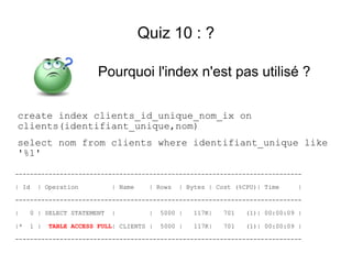 Quiz 10 : ?

                        Pourquoi l'index n'est pas utilisé ?

create index clients_id_unique_nom_ix on
clients(identifiant_unique,nom)
select nom from clients where identifiant_unique like
'%1'

-----------------------------------------------------------------------------

| Id   | Operation          | Name    | Rows   | Bytes | Cost (%CPU)| Time    |

-----------------------------------------------------------------------------

|    0 | SELECT STATEMENT   |         |   5000 |   117K|   701   (1)| 00:00:09 |

|*   1 |   TABLE ACCESS FULL| CLIENTS |   5000 |   117K|   701   (1)| 00:00:09 |

-----------------------------------------------------------------------------
 