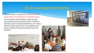 Să ne cunoaștem prietenii
Întâlnirea online cu copii de la Grădinița P.P nr.38
Grupa mare (5-6 ani) Educator: Dorobanțu Iuliana
Am avut plăcere să cunoaștem o grupă de copii
entuziasmați prietenoși, deschiși spre o colaborare
frumoasă, unde am realizat împreună cu ei un mesaj
dedicat copiilor de peste Prut, am completat acest
mesaj cu gânduri bune pentru prietenii noștri din
România.
 