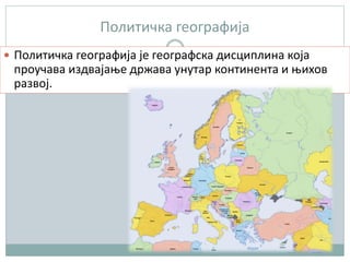 Политичка географија
 Политичка географија је географска дисциплина која
проучава издвајање држава унутар континента и њихов
развој.
 