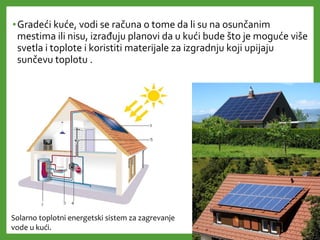 •Gradeći kuće, vodi se računa o tome da li su na osunčanim
mestima ili nisu, izrađuju planovi da u kući bude što je moguće više
svetla i toplote i koristiti materijale za izgradnju koji upijaju
sunčevu toplotu .
Solarno toplotni energetski sistem za zagrevanje
vode u kući.
 