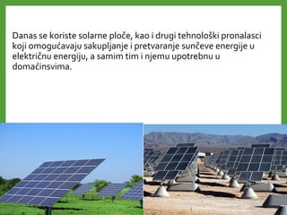 Danas se koriste solarne ploče, kao i drugi tehnološki pronalasci
koji omogućavaju sakupljanje i pretvaranje sunčeve energije u
električnu energiju, a samim tim i njemu upotrebnu u
domaćinsvima.
 