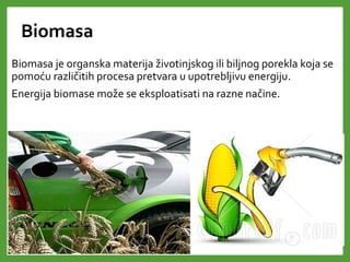 Biomasa
Biomasa je organska materija životinjskog ili biljnog porekla koja se
pomoću različitih procesa pretvara u upotrebljivu energiju.
Energija biomase može se eksploatisati na razne načine.
 