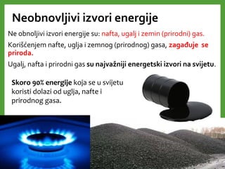 Neobnovljivi izvori energije
Ne obnoljivi izvori energije su: nafta, ugalj i zemin (prirodni) gas.
Korišćenjem nafte, uglja i zemnog (prirodnog) gasa, zagađuje se
priroda.
Ugalj, nafta i prirodni gas su najvažniji energetski izvori na svijetu.
Skoro 90% energije koja se u svijetu
koristi dolazi od uglja, nafte i
prirodnog gasa.
 