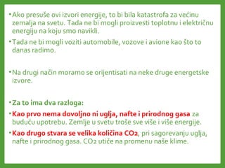 •Ako presuše ovi izvori energije, to bi bila katastrofa za većinu
zemalja na svetu. Tada ne bi mogli proizvesti toplotnu i električnu
energiju na koju smo navikli.
•Tada ne bi mogli voziti automobile, vozove i avione kao što to
danas radimo.
•Na drugi način moramo se orijentisati na neke druge energetske
izvore.
•Za to ima dva razloga:
•Kao prvo nema dovoljno ni uglja, nafte i prirodnog gasa za
buduću upotrebu. Zemlje u svetu troše sve više i više energije.
•Kao drugo stvara se velika količina CO2, pri sagorevanju uglja,
nafte i prirodnog gasa. CO2 utiče na promenu naše klime.
 