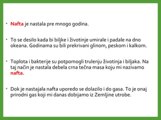 • Nafta je nastala pre mnogo godina.
• To se desilo kada bi biljke i životinje umirale i padale na dno
okeana. Godinama su bili prekrivani glinom, peskom i kalkom.
• Toplota i bakterije su potpomogli trulenju životinja i biljaka. Na
taj način je nastala debela crna tečna masa koju mi nazivamo
nafta.
• Dok je nastajala nafta uporedo se dolazilo i do gasa. To je onaj
prirodni gas koji mi danas dobijamo iz Zemljine utrobe.
 