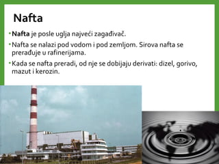 Nafta
•Nafta je posle uglja najveći zagađivač.
•Nafta se nalazi pod vodom i pod zemljom. Sirova nafta se
prerađuje u rafinerijama.
•Kada se nafta preradi, od nje se dobijaju derivati: dizel, gorivo,
mazut i kerozin.
 