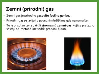 Zemni (prirodni) gas
• Zemni gas je prirodno gasovito fosilno gorivogasovito fosilno gorivo..
• Prirodni gas se javlja i u posebnim ležištima gde nema nafte.
• Tu je prisutan tzv. suvi (ili siromasni) zemni gas koji se pretežno
sastoji od metana i ne sadrži propan i butan.
 