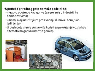 •Upotreba prirodnog gasa se može podeliti na:
•njegovu upotrebu kao goriva (za grejanje u industriji i u
domacinstvima) i
•u hemijskoj industriji (za proizvodnju đubriva i hemijskih
jedinjenja).
•U poslednje vreme se sve više koristi za pokretanje vozila kao
alternativno gorivo (umesto gorivo).
 