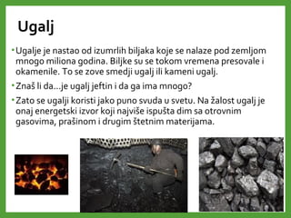 Ugalj
•Ugalje je nastao od izumrlih biljaka koje se nalaze pod zemljom
mnogo miliona godina. Biljke su se tokom vremena presovale i
okamenile. To se zove smedji ugalj ili kameni ugalj.
•Znaš li da…je ugalj jeftin i da ga ima mnogo?
•Zato se ugalji koristi jako puno svuda u svetu. Na žalost ugalj je
onaj energetski izvor koji najviše ispušta dim sa otrovnim
gasovima, prašinom i drugim štetnim materijama.
 