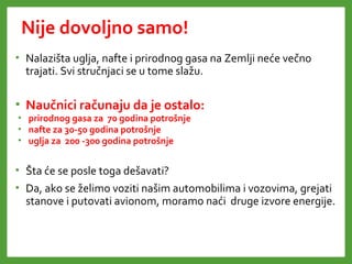 Nije dovoljno samo!
• Nalazišta uglja, nafte i prirodnog gasa na Zemlji neće večno
trajati. Svi stručnjaci se u tome slažu.
• Naučnici računaju da je ostalo:
• prirodnog gasa za 70 godina potrošnje
• nafte za 30-50 godina potrošnje
• uglja za 200 -300 godina potrošnje
• Šta će se posle toga dešavati?
• Da, ako se želimo voziti našim automobilima i vozovima, grejati
stanove i putovati avionom, moramo naći druge izvore energije.
 