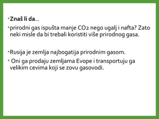 •Znaš li da…
•prirodni gas ispušta manje CO2 nego ugalj i nafta? Zato
neki misle da bi trebali koristiti više prirodnog gasa.
•Rusija je zemlja najbogatija prirodnim gasom.
• Oni ga prodaju zemljama Evope i transportuju ga
velikim cevima koji se zovu gasovodi.
 
