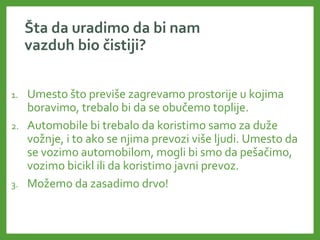 Šta da uradimo da bi nam
vazduh bio čistiji?
1. Umesto što previše zagrevamo prostorije u kojima
boravimo, trebalo bi da se obučemo toplije.
2. Automobile bi trebalo da koristimo samo za duže
vožnje, i to ako se njima prevozi više ljudi. Umesto da
se vozimo automobilom, mogli bi smo da pešačimo,
vozimo bicikl ili da koristimo javni prevoz.
3. Možemo da zasadimo drvo!
 